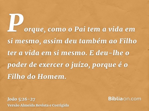 Porque, como o Pai tem a vida em si mesmo, assim deu também ao Filho ter a vida em si mesmo.E deu-lhe o poder de exercer o juízo, porque é o Filho do Homem.