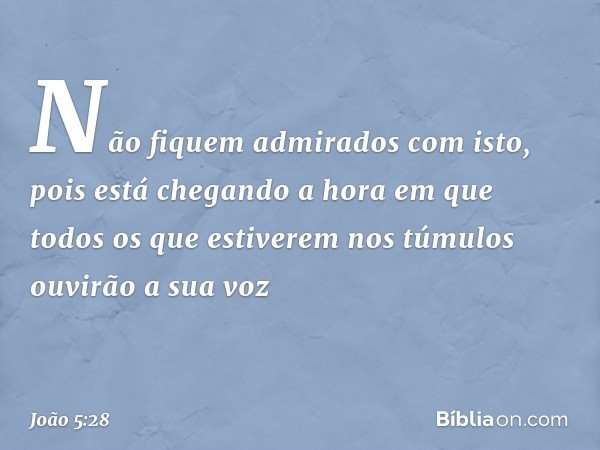 "Não fiquem admirados com isto, pois está chegando a hora em que todos os que estiverem nos túmulos ouvirão a sua voz -- João 5:28