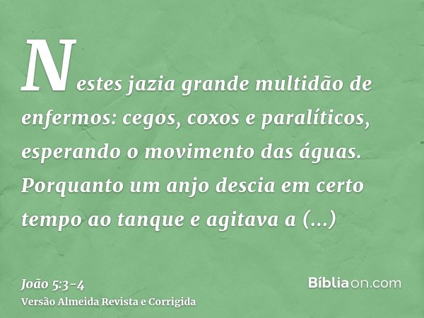 Nestes jazia grande multidão de enfermos: cegos, coxos e paralíticos, esperando o movimento das águas.Porquanto um anjo descia em certo tempo ao tanque e agitav