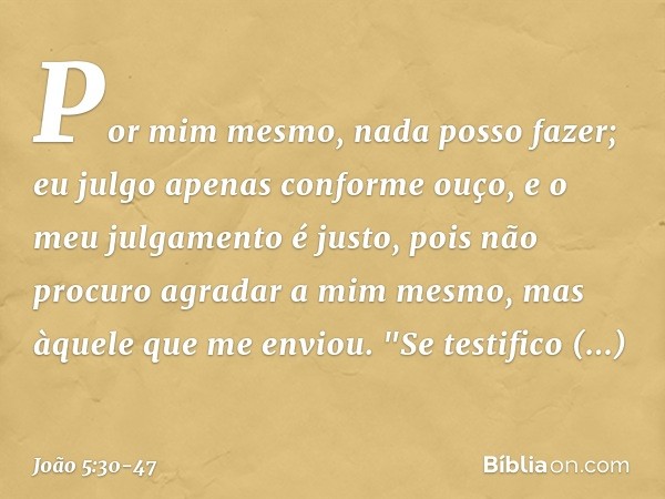 Por mim mesmo, nada posso fazer; eu julgo apenas conforme ouço, e o meu julgamento é justo, pois não procuro agradar a mim mesmo, mas àquele que me enviou. "Se 