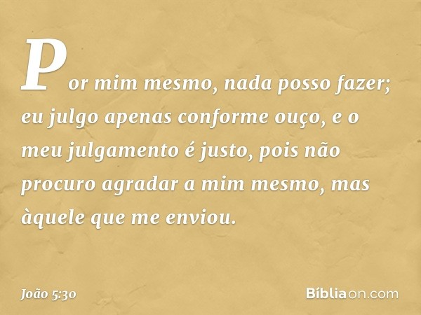 Por mim mesmo, nada posso fazer; eu julgo apenas conforme ouço, e o meu julgamento é justo, pois não procuro agradar a mim mesmo, mas àquele que me enviou. -- J