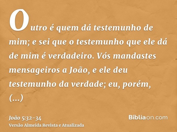 Outro é quem dá testemunho de mim; e sei que o testemunho que ele dá de mim é verdadeiro.Vós mandastes mensageiros a João, e ele deu testemunho da verdade;eu, p