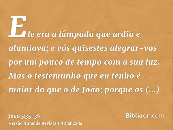 Ele era a lâmpada que ardia e alumiava; e vós quisestes alegrar-vos por um pouco de tempo com a sua luz.Mas o testemunho que eu tenho é maior do que o de João; 