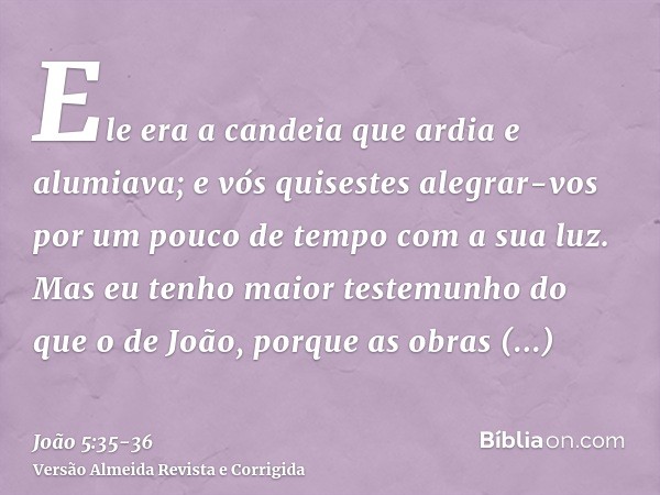 Ele era a candeia que ardia e alumiava; e vós quisestes alegrar-vos por um pouco de tempo com a sua luz.Mas eu tenho maior testemunho do que o de João, porque a