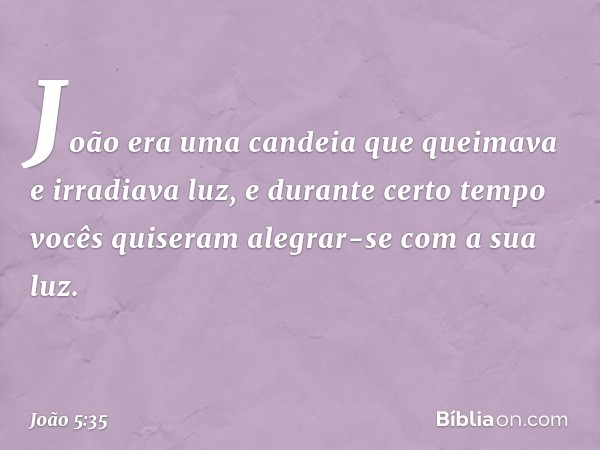 João era uma candeia que queimava e irradiava luz, e durante certo tempo vocês quiseram alegrar-se com a sua luz. -- João 5:35