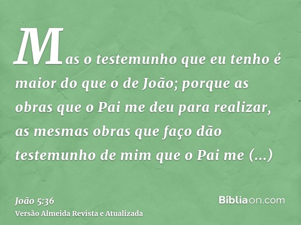 Mas o testemunho que eu tenho é maior do que o de João; porque as obras que o Pai me deu para realizar, as mesmas obras que faço dão testemunho de mim que o Pai