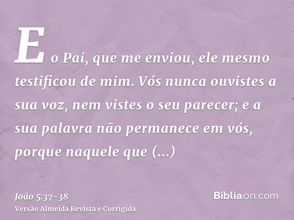 E o Pai, que me enviou, ele mesmo testificou de mim. Vós nunca ouvistes a sua voz, nem vistes o seu parecer;e a sua palavra não permanece em vós, porque naquele