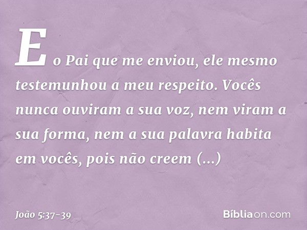 E o Pai que me enviou, ele mesmo testemunhou a meu respeito. Vocês nunca ouviram a sua voz, nem viram a sua forma, nem a sua palavra habita em vocês, pois não c