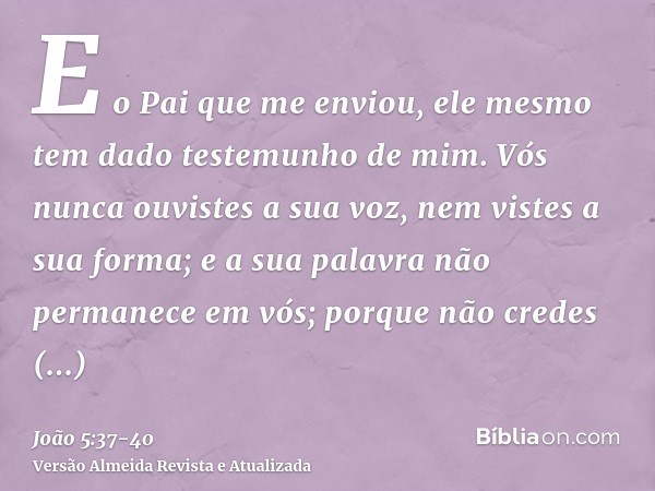 E o Pai que me enviou, ele mesmo tem dado testemunho de mim. Vós nunca ouvistes a sua voz, nem vistes a sua forma;e a sua palavra não permanece em vós; porque n