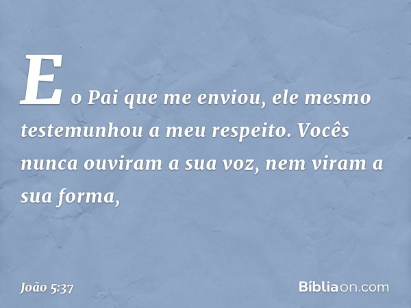 E o Pai que me enviou, ele mesmo testemunhou a meu respeito. Vocês nunca ouviram a sua voz, nem viram a sua forma, -- João 5:37