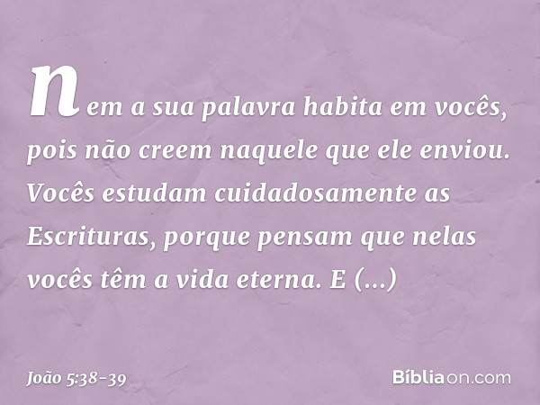 nem a sua palavra habita em vocês, pois não creem naquele que ele enviou. Vocês estudam cuidadosamente as Escrituras, porque pensam que nelas vocês têm a vida e