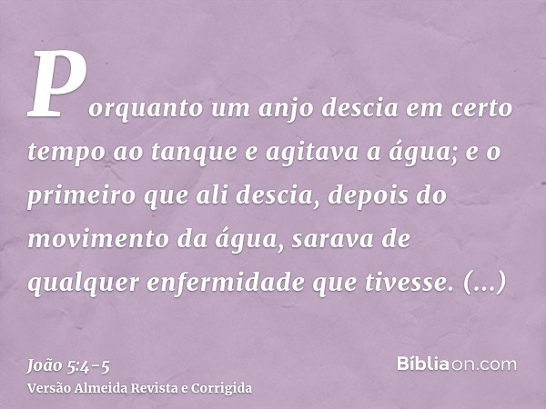 Porquanto um anjo descia em certo tempo ao tanque e agitava a água; e o primeiro que ali descia, depois do movimento da água, sarava de qualquer enfermidade que