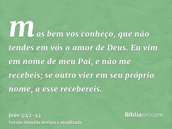 mas bem vos conheço, que não tendes em vós o amor de Deus.Eu vim em nome de meu Pai, e não me recebeis; se outro vier em seu próprio nome, a esse recebereis.