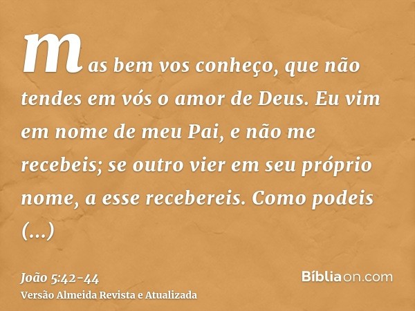 mas bem vos conheço, que não tendes em vós o amor de Deus.Eu vim em nome de meu Pai, e não me recebeis; se outro vier em seu próprio nome, a esse recebereis.Com