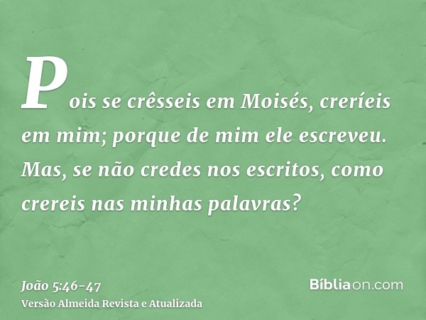 Pois se crêsseis em Moisés, creríeis em mim; porque de mim ele escreveu.Mas, se não credes nos escritos, como crereis nas minhas palavras?