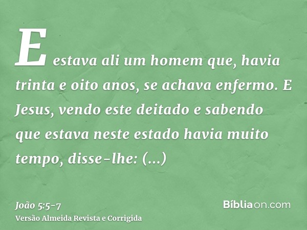 E estava ali um homem que, havia trinta e oito anos, se achava enfermo.E Jesus, vendo este deitado e sabendo que estava neste estado havia muito tempo, disse-lh