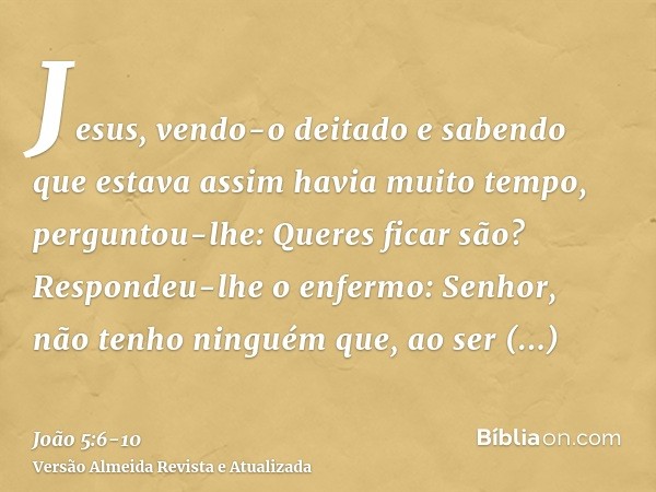 Jesus, vendo-o deitado e sabendo que estava assim havia muito tempo, perguntou-lhe: Queres ficar são?Respondeu-lhe o enfermo: Senhor, não tenho ninguém que, ao 