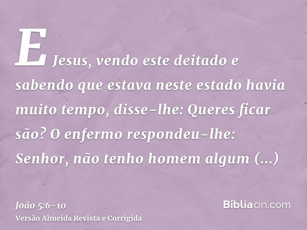 E Jesus, vendo este deitado e sabendo que estava neste estado havia muito tempo, disse-lhe: Queres ficar são?O enfermo respondeu-lhe: Senhor, não tenho homem al