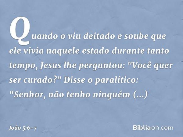 Quando o viu deitado e soube que ele vivia naquele estado durante tanto tempo, Jesus lhe perguntou: "Você quer ser curado?" Disse o paralítico: "Senhor, não ten