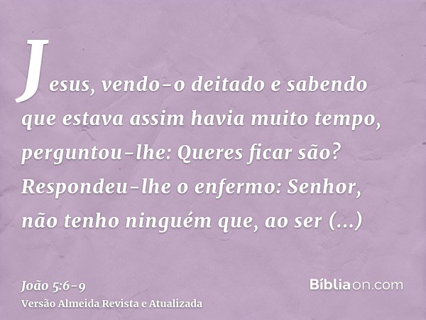 Jesus, vendo-o deitado e sabendo que estava assim havia muito tempo, perguntou-lhe: Queres ficar são?Respondeu-lhe o enfermo: Senhor, não tenho ninguém que, ao 