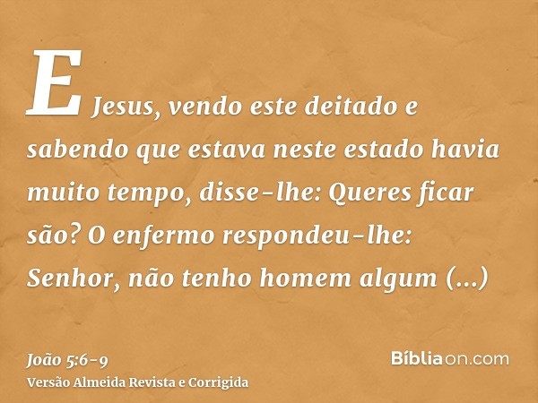 E Jesus, vendo este deitado e sabendo que estava neste estado havia muito tempo, disse-lhe: Queres ficar são?O enfermo respondeu-lhe: Senhor, não tenho homem al