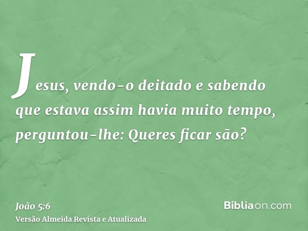 Jesus, vendo-o deitado e sabendo que estava assim havia muito tempo, perguntou-lhe: Queres ficar são?