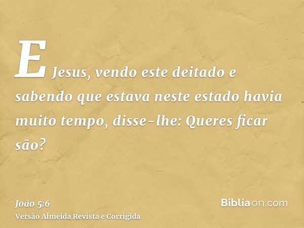 E Jesus, vendo este deitado e sabendo que estava neste estado havia muito tempo, disse-lhe: Queres ficar são?