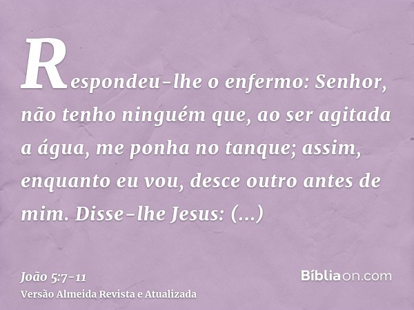 Respondeu-lhe o enfermo: Senhor, não tenho ninguém que, ao ser agitada a água, me ponha no tanque; assim, enquanto eu vou, desce outro antes de mim.Disse-lhe Je