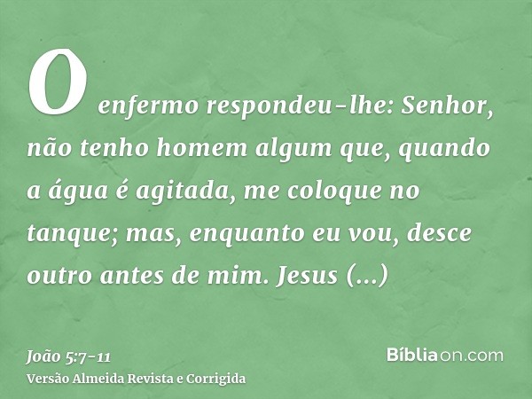 O enfermo respondeu-lhe: Senhor, não tenho homem algum que, quando a água é agitada, me coloque no tanque; mas, enquanto eu vou, desce outro antes de mim.Jesus 