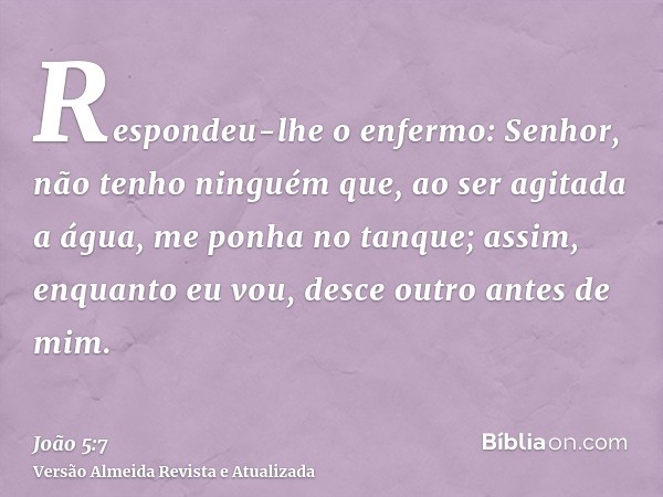 Respondeu-lhe o enfermo: Senhor, não tenho ninguém que, ao ser agitada a água, me ponha no tanque; assim, enquanto eu vou, desce outro antes de mim.