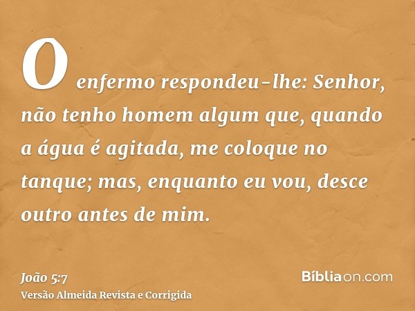O enfermo respondeu-lhe: Senhor, não tenho homem algum que, quando a água é agitada, me coloque no tanque; mas, enquanto eu vou, desce outro antes de mim.