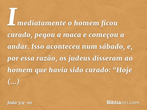 Imediatamente o homem ficou curado, pegou a maca e começou a andar. Isso aconteceu num sábado, e, por essa razão, os judeus disseram ao homem que havia sido cur