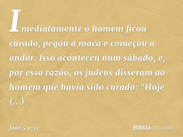 Imediatamente o homem ficou curado, pegou a maca e começou a andar. Isso aconteceu num sábado, e, por essa razão, os judeus disseram ao homem que havia sido cur