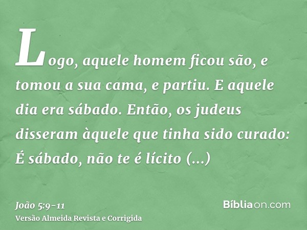 Logo, aquele homem ficou são, e tomou a sua cama, e partiu. E aquele dia era sábado.Então, os judeus disseram àquele que tinha sido curado: É sábado, não te é l