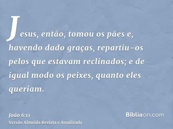 Jesus, então, tomou os pães e, havendo dado graças, repartiu-os pelos que estavam reclinados; e de igual modo os peixes, quanto eles queriam.