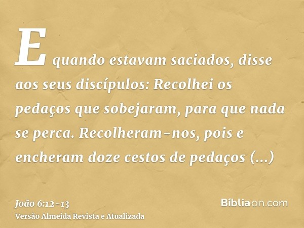 E quando estavam saciados, disse aos seus discípulos: Recolhei os pedaços que sobejaram, para que nada se perca.Recolheram-nos, pois e encheram doze cestos de p