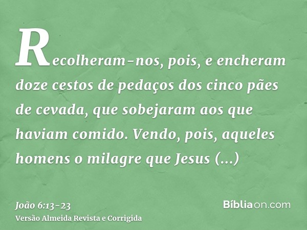 Recolheram-nos, pois, e encheram doze cestos de pedaços dos cinco pães de cevada, que sobejaram aos que haviam comido.Vendo, pois, aqueles homens o milagre que