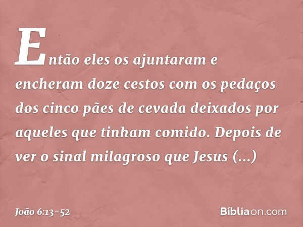 Então eles os ajuntaram e encheram doze cestos com os pedaços dos cinco pães de cevada deixados por aqueles que tinham comido. Depois de ver o sinal milagroso q