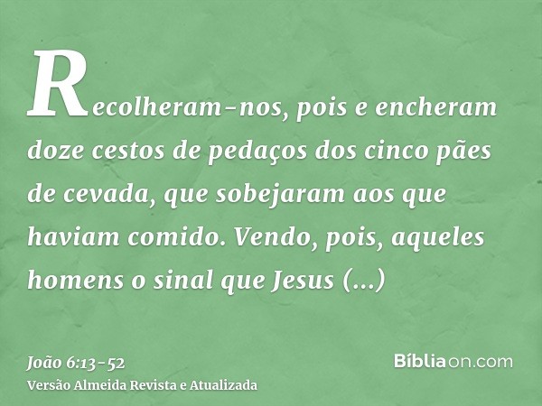 Recolheram-nos, pois e encheram doze cestos de pedaços dos cinco pães de cevada, que sobejaram aos que haviam comido.Vendo, pois, aqueles homens o sinal que Jes