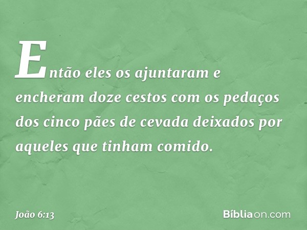 Então eles os ajuntaram e encheram doze cestos com os pedaços dos cinco pães de cevada deixados por aqueles que tinham comido. -- João 6:13