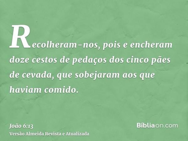 Recolheram-nos, pois e encheram doze cestos de pedaços dos cinco pães de cevada, que sobejaram aos que haviam comido.