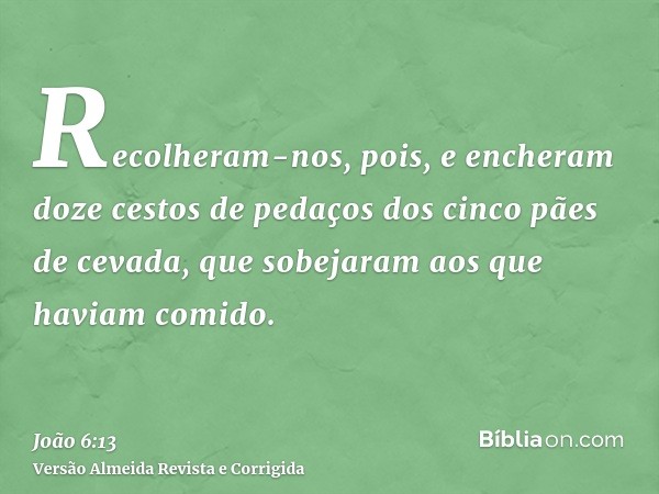 Recolheram-nos, pois, e encheram doze cestos de pedaços dos cinco pães de cevada, que sobejaram aos que haviam comido.