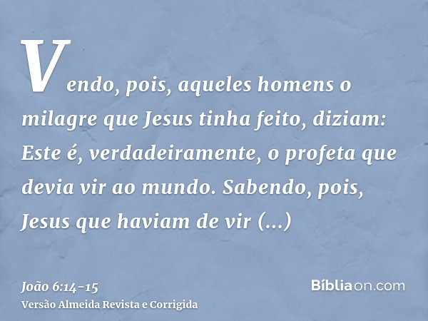 Vendo, pois, aqueles homens o milagre que Jesus tinha feito, diziam: Este é, verdadeiramente, o profeta que devia vir ao mundo.Sabendo, pois, Jesus que haviam d