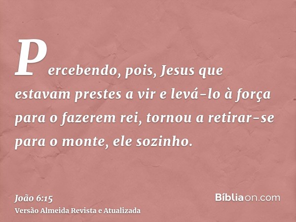 Percebendo, pois, Jesus que estavam prestes a vir e levá-lo à força para o fazerem rei, tornou a retirar-se para o monte, ele sozinho.