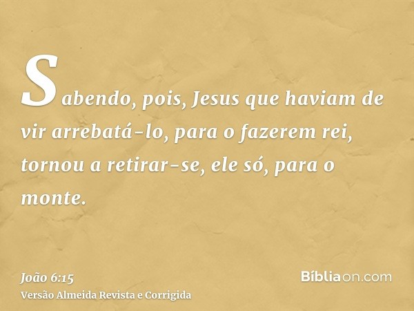 Sabendo, pois, Jesus que haviam de vir arrebatá-lo, para o fazerem rei, tornou a retirar-se, ele só, para o monte.