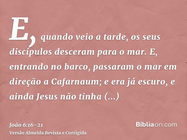 E, quando veio a tarde, os seus discípulos desceram para o mar.E, entrando no barco, passaram o mar em direção a Cafarnaum; e era já escuro, e ainda Jesus não t