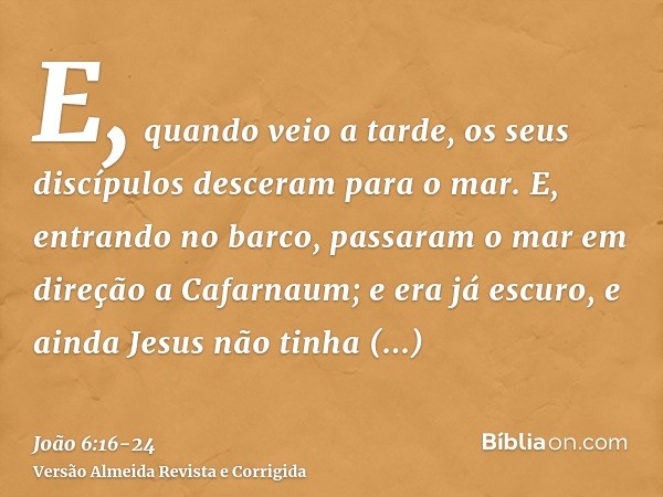 E, quando veio a tarde, os seus discípulos desceram para o mar.E, entrando no barco, passaram o mar em direção a Cafarnaum; e era já escuro, e ainda Jesus não t