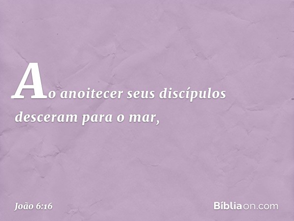 Ao anoitecer seus discípulos desceram para o mar, -- João 6:16