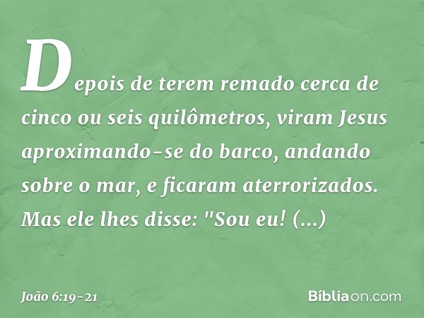 Depois de terem remado cerca de cinco ou seis quilômetros, viram Jesus aproximando-se do barco, andando sobre o mar, e ficaram aterrorizados. Mas ele lhes disse