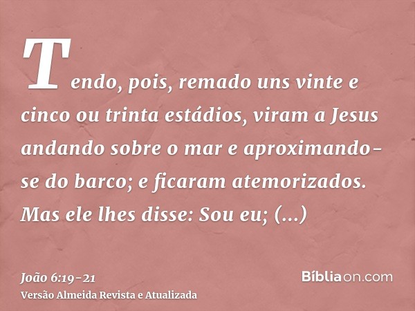 Tendo, pois, remado uns vinte e cinco ou trinta estádios, viram a Jesus andando sobre o mar e aproximando-se do barco; e ficaram atemorizados.Mas ele lhes disse